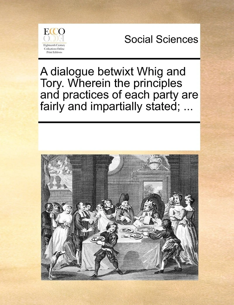 A Dialogue Betwixt Whig and Tory. Wherein the Principles Practices of Each Party are Fairly Impartially Stated;