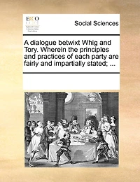 A Dialogue Betwixt Whig and Tory. Wherein the Principles Practices of Each Party are Fairly Impartially Stated;