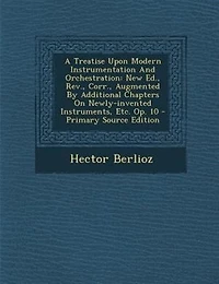 A Treatise Upon Modern Instrumentation And Orchestration: New Ed., Rev., Corr., Augmented By Additional Chapters On Newly-invented Instruments, Etc. Op. 10