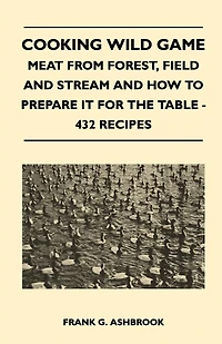 Cooking Wild Game - Meat From Forest, Field And Stream How To Prepare It For The Table 432 Recipes
