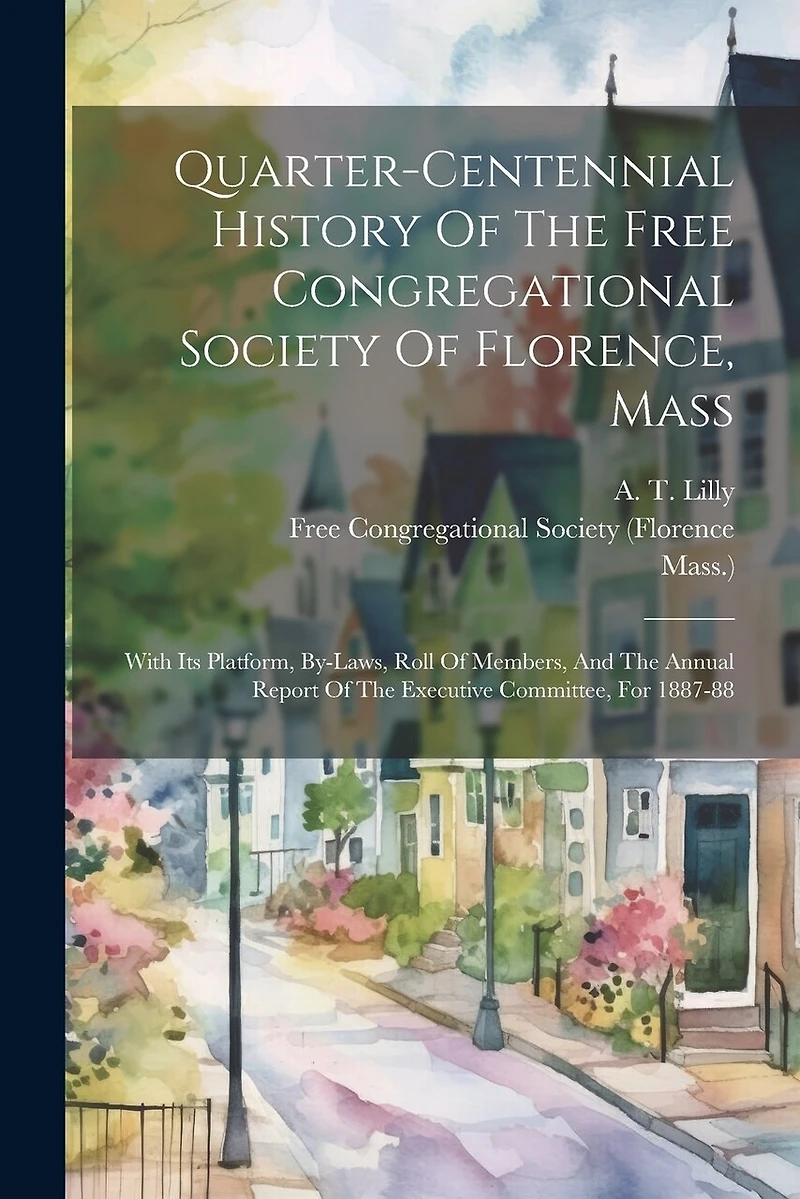 Quarter-centennial History Of The Free Congregational Society Of Florence, Mass: With Its Platform, By-laws, Roll Of Members, And The Annual Report Of The Executive Committee, For 1887-88