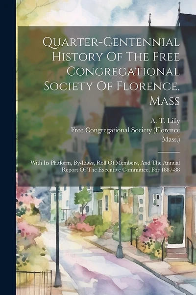 Quarter-centennial History Of The Free Congregational Society Of Florence, Mass: With Its Platform, By-laws, Roll Of Members, And The Annual Report Of The Executive Committee, For 1887-88