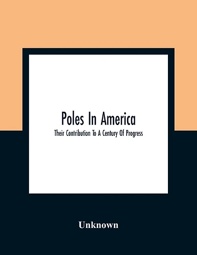 Poles In America: Their Contribution To A Century Of Progress: A Commemorative Souvenir Book Compiled And Published On The Occasion Of The Polish Week Of Hospitality, July 17 To 23, A Century Of Progress International Exposition, 1933