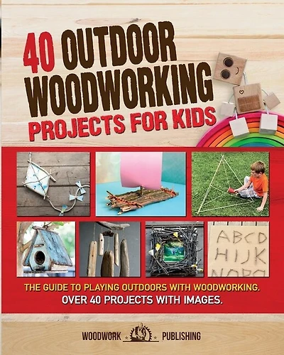 40 Outdoor Woodworking Projects For Kids: The Guide To Playing Outdoors With Woodworking. Over 40 Projects With Images.