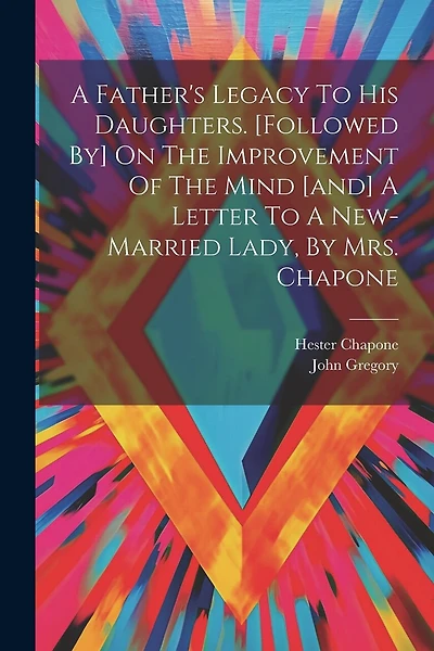 A Father's Legacy To His Daughters. [followed By] On The Improvement Of The Mind [and] A Letter To A New-married Lady