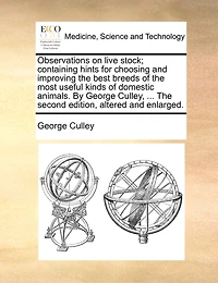 Observations On Live Stock; Containing Hints For Choosing And Improving The Best Breeds Of The Most Useful Kinds Of Domestic Animals. By George Culley, ... The Second Edition, Altered And Enlarged.