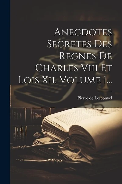 Anecdotes Secretes Des Regnes De Charles Viii Et Lois Xii, Volume 1...