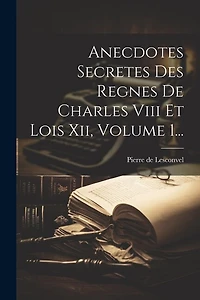 Anecdotes Secretes Des Regnes De Charles Viii Et Lois Xii, Volume 1...