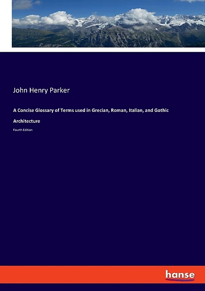 A Concise Glossary of Terms used in Grecian, Roman, Italian, and Gothic Architecture: Fourth Edition