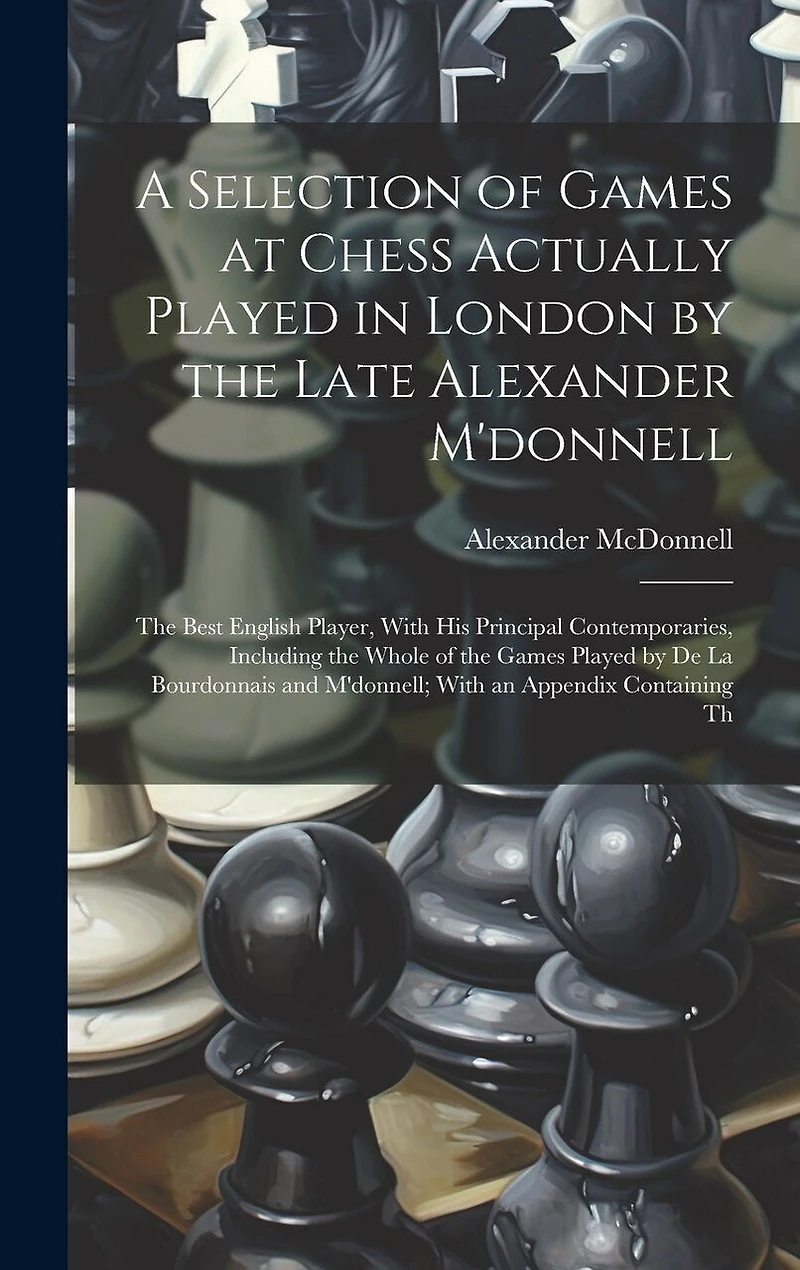 A Selection of Games at Chess Actually Played in London by the Late Alexander M'donnell: The Best English Player, With His Principal Contemporaries, Including the Whole of the Games Played by De La Bourdonnais and M'donnell; With an Appendix Containing Th