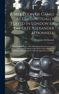 A Selection of Games at Chess Actually Played in London by the Late Alexander M'donnell: The Best English Player, With His Principal Contemporaries, Including the Whole of the Games Played by De La Bourdonnais and M'donnell; With an Appendix Containing Th
