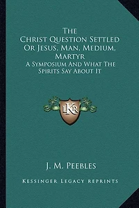 The Christ Question Settled Or Jesus, Man, Medium, Martyr: A Symposium And What The Spirits Say About It