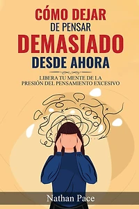 Cómo Dejar de Pensar Demasiado Desde Ahora: Guía de Técnicas Prácticas para Reducir los Pensamientos Negativos y la Ansiedad