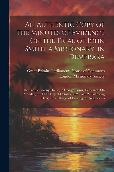 An Authentic Copy of the Minutes of Evidence On the Trial of John Smith, a Missionary, in Demerara: Held at the Colony House, in George Town, Demerara, On Monday, the 13Th Day of October, 1823, and 27 Following Days; On a Charge of Exciting the Negroes To