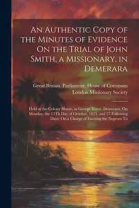 An Authentic Copy of the Minutes of Evidence On the Trial of John Smith, a Missionary, in Demerara: Held at the Colony House, in George Town, Demerara, On Monday, the 13Th Day of October, 1823, and 27 Following Days; On a Charge of Exciting the Negroes To