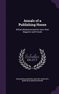 Annals of a Publishing House: William Blackwood and his Sons Their Magazine and Friends