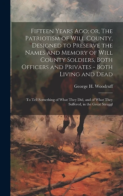 Fifteen Years ago; or, The Patriotism of Will County, Designed to Preserve the Names and Memory of Will County Soldiers, Both Officers and Privates - Both Living and Dead: To Tell Something of What They did, and of What They Suffered, in the Great Struggl