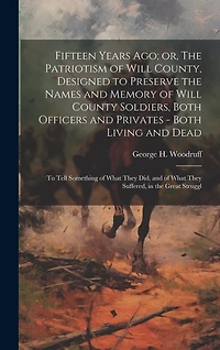 Fifteen Years ago; or, The Patriotism of Will County, Designed to Preserve the Names and Memory of Will County Soldiers, Both Officers and Privates - Both Living and Dead: To Tell Something of What They did, and of What They Suffered, in the Great Struggl