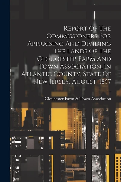 Report Of The Commissioners For Appraising And Dividing The Lands Of The Gloucester Farm And Town Association, In Atlantic County, State Of New Jersey. August, 1857