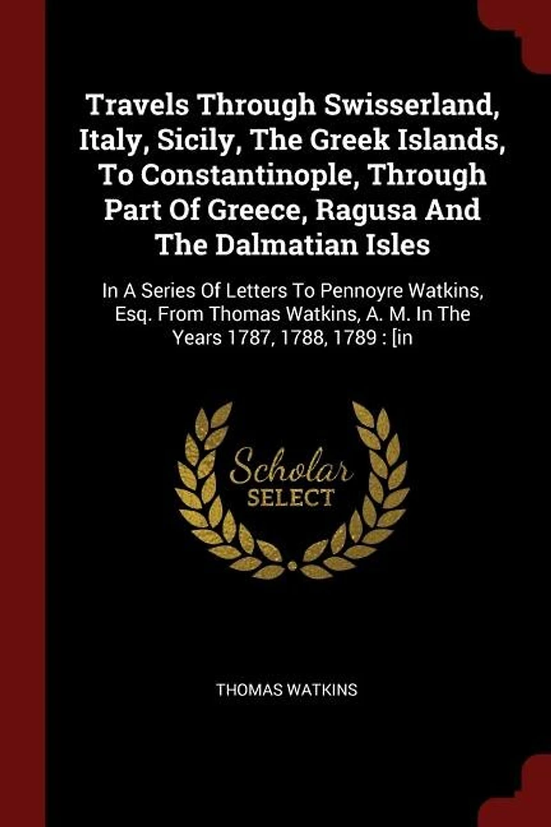 Travels Through Swisserland, Italy, Sicily, The Greek Islands, To Constantinople, Part Of Greece, Ragusa And Dalmatian Isles: A Series Letters Pennoyre Watkins, Esq. From Thomas A. M. Years 1787, 1788