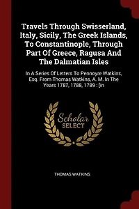 Travels Through Swisserland, Italy, Sicily, The Greek Islands, To Constantinople, Part Of Greece, Ragusa And Dalmatian Isles: A Series Letters Pennoyre Watkins, Esq. From Thomas A. M. Years 1787, 1788