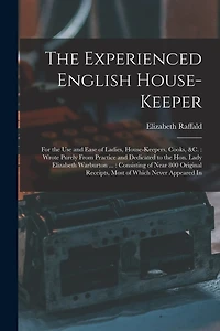 The Experienced English House-Keeper: For the Use and Ease of Ladies, House-Keepers, Cooks, &c.: Wrote Purely From Practice and Dedicated to the Hon. Lady Elizabeth Warburton ...: Consisting of Near 800 Original Receipts
