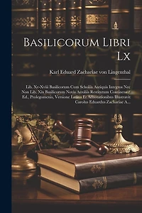 Basilicorum Libri Lx: Lib. Xv-xviii Basilicorum Cum Scholiis Antiquis Integros Nec Non Lib. Xix Basilicorum Novis Auxiliis Restitutum Continens / Ed., Prolegomenis, Versione Latina Et Adnotationibus Illustravit Carolus Eduardus Zachariae A...