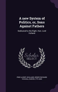 A New System of Politics, or Sons Against Fathers: Dedicated to the Right Hon. Lord Holland (Classic Reprint)