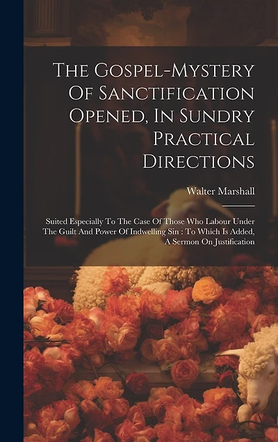 The Gospel-mystery Of Sanctification Opened, In Sundry Practical Directions: Suited Especially To The Case Of Those Who Labour Under The Guilt And Power Of Indwelling Sin: To Which Is Added, A Sermon On Justification