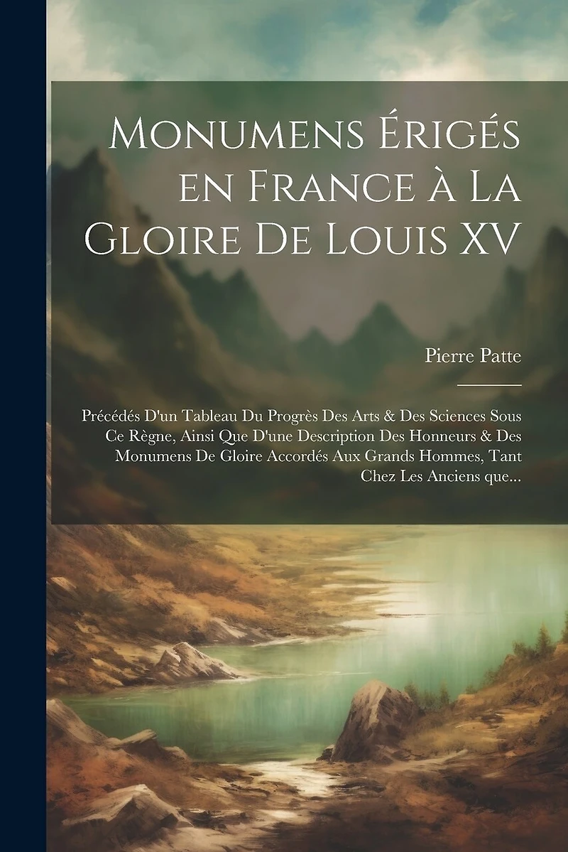 Monumens érigés en France à la gloire de Louis XV: Précédés d'un tableau du progrès des arts & des sciences sous ce règne, ainsi que d'une description des honneurs & des monumens de gloire accordés aux grands hommes, tant chez les anciens que...