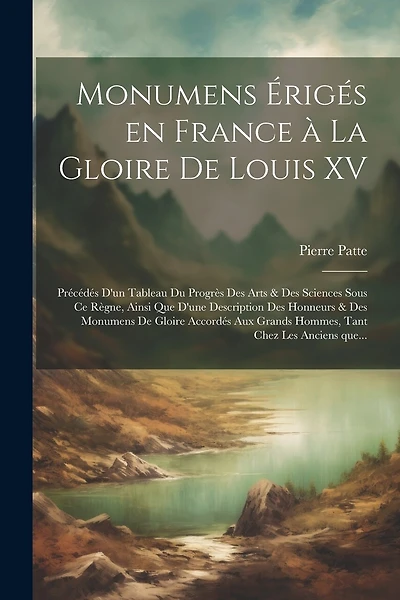Monumens érigés en France à la gloire de Louis XV: Précédés d'un tableau du progrès des arts & des sciences sous ce règne, ainsi que d'une description des honneurs & des monumens de gloire accordés aux grands hommes, tant chez les anciens que...