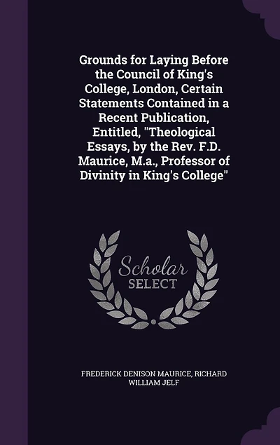Grounds for Laying Before the Council of King's College, London, Certain Statements Contained in a Recent Publication, Entitled, "Theological Essays, by the Rev. F.D. Maurice, M.a., Professor of Divinity in King's College"