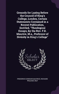 Grounds for Laying Before the Council of King's College, London, Certain Statements Contained in a Recent Publication, Entitled, "Theological Essays, by the Rev. F.D. Maurice, M.a., Professor of Divinity in King's College"