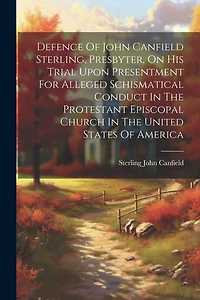 Defence Of John Canfield Sterling, Presbyter, On His Trial Upon Presentment For Alleged Schismatical Conduct In The Protestant Episcopal Church In The United States Of America