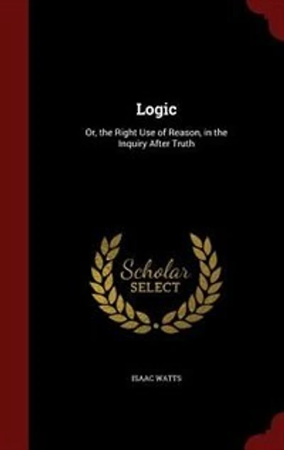 Logic: Or, the Right Use of Reason, in the Inquiry After Truth