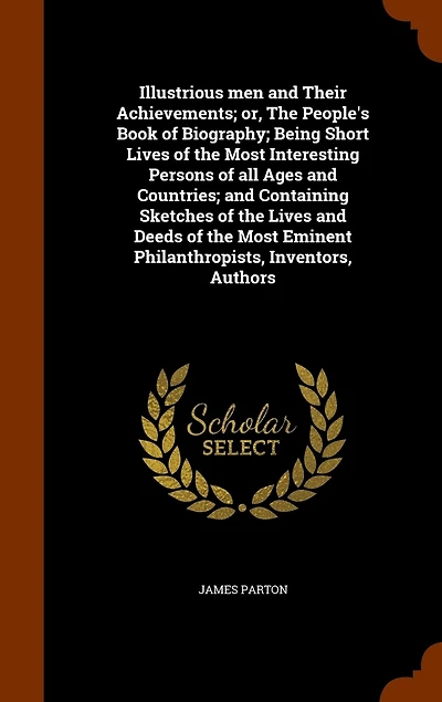 Illustrious men and Their Achievements; or, The People's Book of Biography; Being Short Lives of the Most Interesting Persons of all Ages and Countries; and Containing Sketches of the Lives and Deeds of the Most Eminent Philanthropists, Inventors, Authors