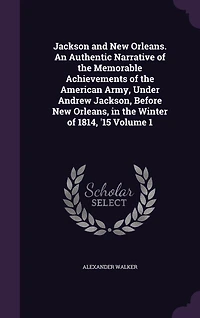 Jackson and New Orleans. An Authentic Narrative of the Memorable Achievements of the American Army, Under Andrew Jackson, Before New Orleans, in the Winter of 1814, '15 Volume 1