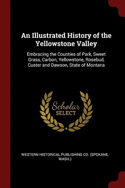 An Illustrated History of the Yellowstone Valley: Embracing the Counties of Park, Sweet Grass, Carbon, Yellowstone, Rosebud, Custer and Dawson, State