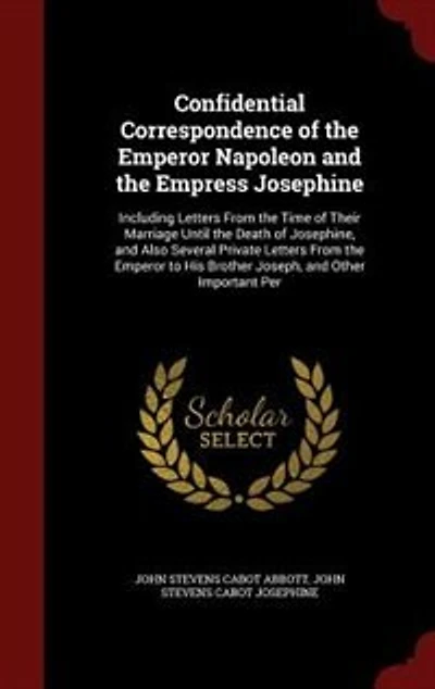 Confidential Correspondence of the Emperor Napoleon and the Empress Josephine: Including Letters From the Time of Their Marriage Until the Death of Josephine, and Also Several Pr