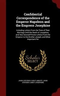 Confidential Correspondence of the Emperor Napoleon and the Empress Josephine: Including Letters From the Time of Their Marriage Until the Death of Josephine, and Also Several Pr