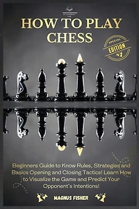 How to Play Chess: 2 BOOKS IN 1: Beginners Guide to Know Rules, Strategies and Basics Opening and Closing Tactics! Learn How to Visualize the Game and Predict Your Opponent's Intentions!