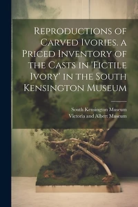 Reproductions of Carved Ivories. a Priced Inventory of the Casts in 'fictile Ivory' in the South Kensington Museum