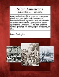 An Examination Of The Grounds Or Causes Which Are Said To Induce The Court Of Boston In New-england To Make That Order Or Law Of Banishment Upon Pain Of Death Against The Quakers ...: As Also Of Some Further Grounds For Justifying Of The Same, In An...
