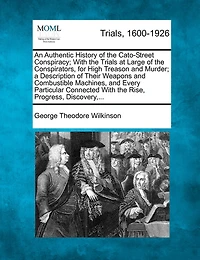 An Authentic History of the Cato-Street Conspiracy; With the Trials at Large of the Conspirators, for High Treason and Murder; A Description of Their Weapons and Combustible Machines, and Every Particular Connected with the Rise, Progress, Discovery, ...
