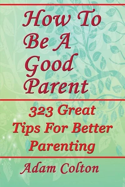 How To Be A Good Parent: 323 Great Tips For Better Parenting