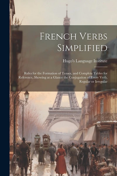 French Verbs Simplified: Rules for the Formation of Tenses, and Complete Tables for Reference, Showing at a Glance the Conjugation of Every Verb, Regular or Irregular