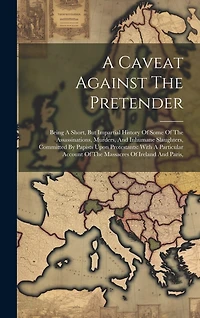 A Caveat Against The Pretender: Being A Short, But Impartial History Of Some Of The Assassinations, Murders, And Inhumane Slaughters, Committed By Papists Upon Protestants: With A Particular Account Of The Massacres Of Ireland And Paris,
