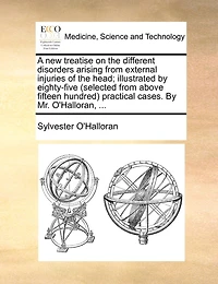 A New Treatise On The Different Disorders Arising From External Injuries Of Head; Illustrated By Eighty-five (selected Above Fifteen Hundred) Practical Cases. Mr. O'halloran, ...
