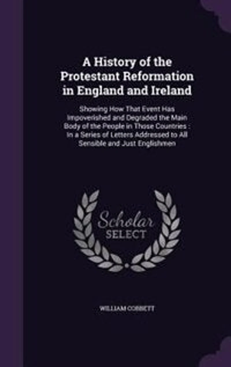 A History of the Protestant Reformation in England and Ireland: Showing How That Event Has Impoverished and Degraded the Main Body of the People in Those Countries