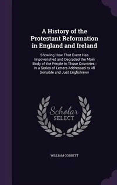 A History of the Protestant Reformation in England and Ireland: Showing How That Event Has Impoverished and Degraded the Main Body of the People in Those Countries